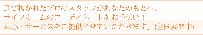 選び抜かれたプロのスタッフがあなたの元へ、ライフルームのコーディネートをお手伝い！真心・サービスをご提供させていただきます。（全国展開中）